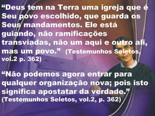 “ Deus tem na Terra uma igreja que é Seu povo escolhido, que guarda os Seus mandamentos. Ele está guiando, não ramificações transviadas, não um aqui e outro ali, mas um povo.”  (Testemunhos Seletos, vol.2 p. 362) “ Não podemos agora entrar para qualquer organização nova; pois isto significa apostatar da verdade.”  (Testemunhos Seletos, vol.2, p. 362) 