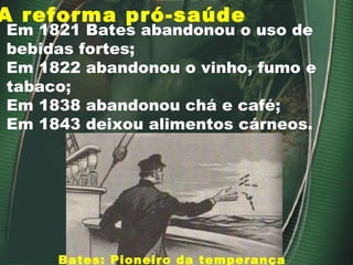 A reforma pró-saúde Em 1821 Bates abandonou o uso de bebidas fortes; Em 1822 abandonou o vinho, fumo e tabaco; Em 1838 abandonou chá e café; Em 1843 deixou alimentos cárneos. Bates: Pioneiro da temperança 