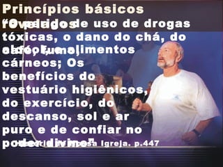 Princípios básicos revelados “ O perigo de uso de drogas tóxicas, o dano do chá, do café, fumo,  História de Nossa Igreja. p.447 alcool, e alimentos cárneos; Os benefícios do vestuário higiênicos, do exercício, do descanso, sol e ar puro e de confiar no poder divino”  