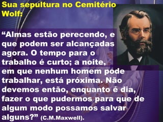 “ Almas estão perecendo, e que podem ser alcançadas agora. O tempo para o trabalho é curto; a noite,  Sua sepultura no Cemitério Wolf: em que nenhum homem pode trabalhar, está próxima. Não devemos então, enquanto é dia, fazer o que pudermos para que de algum modo possamos salvar alguns?”  (C.M.Maxwell). 