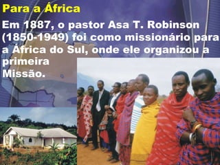 Para a África  primeira Missão. Em 1887, o pastor Asa T. Robinson (1850-1949) foi como missionário para a África do Sul, onde ele organizou a 