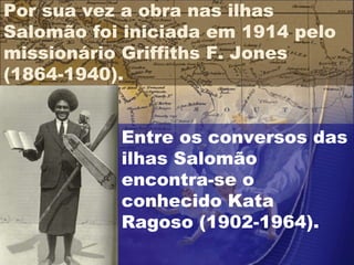 Entre os conversos das ilhas Salomão encontra-se o conhecido Kata Ragoso (1902-1964). Por sua vez a obra nas ilhas Salomão foi iniciada em 1914 pelo missionário Griffiths F. Jones (1864-1940).  