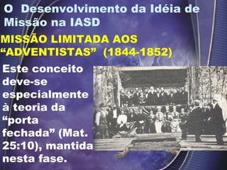 O  Desenvolvimento da Idéia de Missão na IASD  MISSÃO LIMITADA AOS “ADVENTISTAS”  (1844-1852) Este conceito deve-se especialmente à teoria da “porta fechada” (Mat. 25:10), mantida nesta fase.  