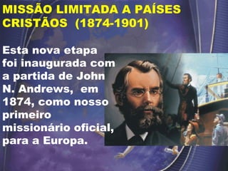 MISSÃO LIMITADA A PAÍSES CRISTÃOS  (1874-1901) Esta nova etapa foi inaugurada com a partida de John N. Andrews,  em 1874, como nosso primeiro missionário oficial, para a Europa. 