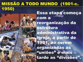 MISSÃO A TODO MUNDO  (1901-c. 1950)  Essa etapa começa com a reorganização da estrutura administrativa da igreja, a partir de 1901, ao serem organizadas as “uniões” e mais tarde as “divisões”. 