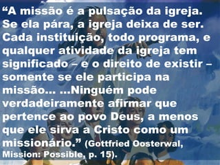 “ A missão é a pulsação da igreja. Se ela pára, a igreja deixa de ser. Cada instituição, todo programa, e qualquer atividade da igreja tem significado – e o direito de existir – somente se ele participa na missão... ...Ninguém pode verdadeiramente afirmar que pertence ao povo Deus, a menos que ele sirva a Cristo como um missionário.”  (Gottfried Oosterwal, Mission: Possible, p. 15).  