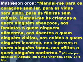 Matheson orou:  “Mandai-me para os corações sem lar, para as vidas sem amor, para as fileiras sem refúgio. Mandai-me às crianças a quem ninguém abençoou, aos famintos a quem ninguém alimentou, aos doentes a quem ninguém visitou, aos caídos a quem ninguém levantou, aos leprosos a quem ninguém tocou, aos aflitos a quem ninguém confortou.”  (Citado por Rosalee M. Appleby, em A vida Vitoriosa, págs.  67 e 68). 