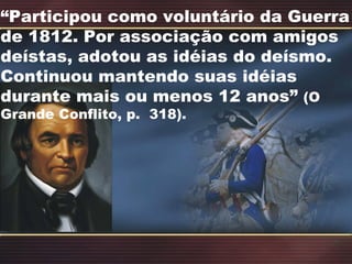 “ Participou como voluntário da Guerra de 1812. Por associação com amigos deístas, adotou as idéias do deísmo.  Continuou mantendo suas idéias durante mais ou menos 12 anos”  (O Grande Conflito, p.  318). 