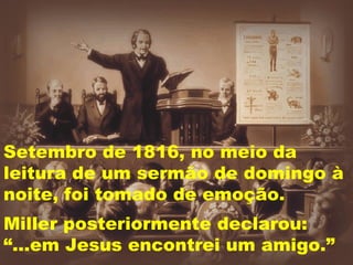 Setembro de 1816, no meio da leitura de um sermão de domingo à noite, foi tomado de emoção. Miller posteriormente declarou:  “...em Jesus encontrei um amigo.” 