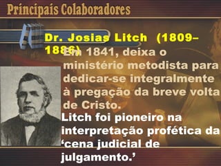 Dr. Josias Litch  (1809–1886) Em 1841, deixa o ministério metodista para dedicar-se integralmente à pregação da breve volta de Cristo. Litch foi pioneiro na interpretação profética da ‘cena judicial de julgamento.’ 