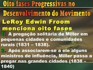 LeRoy Edwin Froom menciona oito fases 1.   A pregação solitária de Miller em pequenas cidades e comunidades rurais (1831 – 1838). 2.   Após associarem-se a ele alguns ministros de influência, Miller passa a pregar nas grandes cidades (1838 – 1840) 