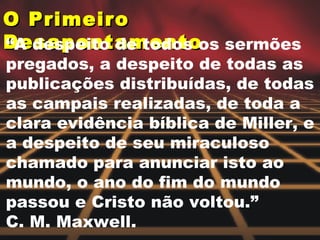 O Primeiro Desapontamento  “ A despeito de todos os sermões pregados, a despeito de todas as publicações distribuídas, de todas as campais realizadas, de toda a clara evidência bíblica de Miller, e a despeito de seu miraculoso chamado para anunciar isto ao mundo, o ano do fim do mundo passou e Cristo não voltou.”  C. M. Maxwell.  