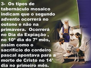 3-  Os tipos de tabernáculo mosaico indicam que o segundo advento ocorrerá no outono e não na primavera.  Ocorrerá no Dia da Expiação , no 10º dia do 7º mês, assim como o sacrifício do cordeiro pascal apontava para a morte de Cristo no 14° dia no primeiro mês. 