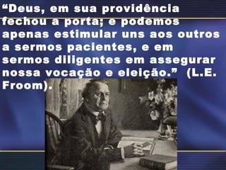 “ Deus, em sua providência fechou a porta; e podemos apenas estimular uns aos outros a sermos pacientes, e em sermos diligentes em assegurar nossa vocação e eleição.”  (L.E.  Froom). 