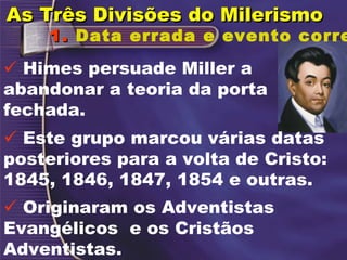 1.   Data errada e evento correto.    Este grupo marcou várias datas posteriores para a volta de Cristo: 1845, 1846, 1847, 1854 e outras.    Originaram os Adventistas Evangélicos  e os Cristãos Adventistas.    Himes persuade Miller a abandonar a teoria da porta fechada. As Três Divisões do Milerismo  