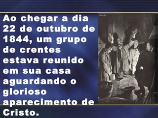 Ao chegar a dia 22 de outubro de 1844, um grupo de crentes estava reunido em sua casa aguardando o glorioso aparecimento de Cristo. 