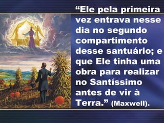 “ Ele pela primeira vez entrava nesse dia no segundo compartimento desse santuário; e que Ele tinha uma obra para realizar no Santíssimo antes de vir à Terra.”  (Maxwell). 