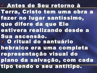    Antes de Seu retorno à Terra, Cristo tem uma obra a fazer no lugar santíssimo, que difere da que Ele estivera realizando desde a Sua ascensão.    O ritual do santuário hebraico era uma completa representação visual do plano da salvação, com cada tipo tendo o seu antítipo. 