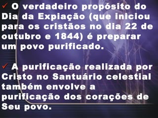    O verdadeiro propósito do Dia da Expiação (que iniciou para os cristãos no dia 22 de outubro e 1844) é preparar um povo purificado.    A purificação realizada por Cristo no Santuário celestial também envolve a purificação dos corações de Seu povo. 