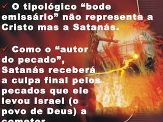    O tipológico “bode emissário” não representa a Cristo mas a Satanás.    Como o “autor do pecado”, Satanás receberá a culpa final pelos pecados que ele levou Israel (o povo de Deus) a cometer. 