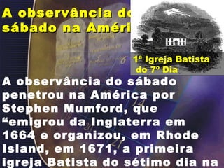 A observância do sábado na América  A observância do sábado penetrou na América por Stephen Mumford, que “emigrou da Inglaterra em 1664 e organizou, em Rhode Island, em 1671, a primeira igreja Batista do sétimo dia na América.”  ( C.M.Maxwell).  1ª Igreja Batista do 7º Dia 