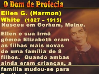 Nasceu em Gorham, Maine. Ellen e sua irmã gêmea Elizabeth eram as filhas mais novas de uma família de 8 filhos.  Quando ambas ainda eram crianças, a família mudou-se para Portland. Ellen G. (Harmon) White  (1827 – 1915) 