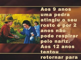 Aos 9 anos uma pedra atingiu o seu rosto e por 2 anos não pode respirar pelo nariz. Aos 12 anos tentou retornar para a escola. 
