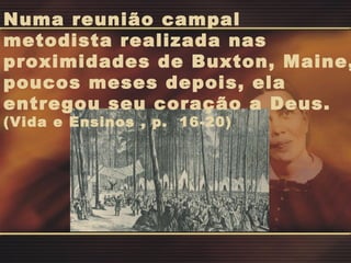 Numa reunião campal metodista realizada nas proximidades de Buxton, Maine, poucos meses depois, ela entregou seu coração a Deus.  (Vida e Ensinos , p.  16-20) 