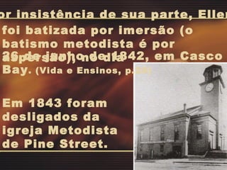 Em 1843 foram desligados da igreja Metodista de Pine Street. 26 de junho de 1842, em Casco Bay . (Vida e Ensinos, p.20) Por insistência de sua parte, Ellen foi batizada por imersão (o batismo metodista é por aspersão), no dia  