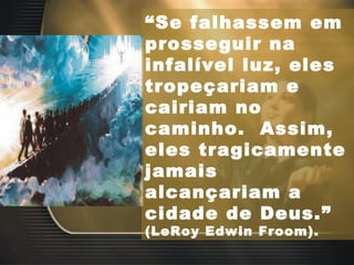 “ Se falhassem em prosseguir na infalível luz, eles tropeçariam e cairiam no caminho.  Assim, eles tragicamente jamais alcançariam a cidade de Deus.”  (LeRoy Edwin Froom). 