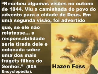 “ Recebeu algumas visões no outono de 1844. Viu a caminhada do povo do advento para a cidade de Deus. Em uma segunda visão, foi advertido que, se ele não relatasse... a responsabilidade seria tirada dele e colocada sobre uma dos mais frágeis filhos do Senhor.”  (SDA Encyclopédia). 