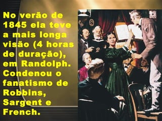 No verão de 1845 ela teve a mais longa visão (4 horas de duração), em Randolph. Condenou o fanatismo de Robbins, Sargent e French.  