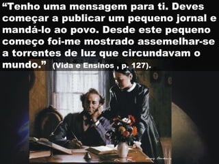 “ Tenho uma mensagem para ti. Deves começar a publicar um pequeno jornal e mandá-lo ao povo. Desde este pequeno começo foi-me mostrado assemelhar-se a torrentes de luz que circundavam o mundo.”  (Vida e Ensinos , p. 127).   