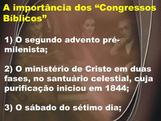 A importância dos “Congressos Bíblicos” 1) O segundo advento pré-milenista; 2) O ministério de Cristo em duas fases, no santuário celestial, cuja purificação iniciou em 1844; 3) O sábado do sétimo dia; 