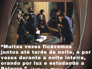 “ Muitas vezes ficávamos juntos até tarde da noite, e por vezes durante a noite inteira, orando por luz e estudando a Palavra.”  (Arthur L. White). 
