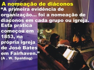 A nomeação de diáconos
Esta prática
começou em
1853, na
própria igreja
de José Bates
em Fairhaven.”
(A . W. Spalding)
“A primeira evidência de
organização... foi a nomeação de
diáconos em cada grupo ou igreja.
 