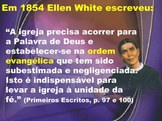 Em 1854 Ellen White escreveu:
“A igreja precisa acorrer para
a Palavra de Deus e
estabelecer-se na ordem
evangélica que tem sido
subestimada e negligenciada.
Isto é indispensável para
levar a igreja à unidade da
fé.” (Primeiros Escritos, p. 97 e 100)
 
