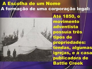 A Escolha de um Nome
A formação de uma corporação legal:
Até 1850, o
movimento
adventista
possuía três
tipos de
propriedades:
tendas, algumas
igrejas, e a casa
publicadora de
Battle Creek
 