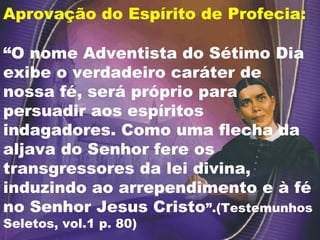Aprovação do Espírito de Profecia:
“O nome Adventista do Sétimo Dia
exibe o verdadeiro caráter de
nossa fé, será próprio para
persuadir aos espíritos
indagadores. Como uma flecha da
aljava do Senhor fere os
transgressores da lei divina,
induzindo ao arrependimento e à fé
no Senhor Jesus Cristo”.(Testemunhos
Seletos, vol.1 p. 80)
 
