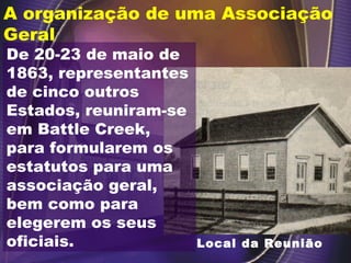 Local da Reunião
De 20-23 de maio de
1863, representantes
de cinco outros
Estados, reuniram-se
em Battle Creek,
para formularem os
estatutos para uma
associação geral,
bem como para
elegerem os seus
oficiais.
A organização de uma Associação
Geral
 