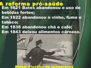 A reforma pró-saúde
Bates: Pioneiro da temperança
Em 1821 Bates abandonou o uso de
bebidas fortes;
Em 1822 abandonou o vinho, fumo e
tabaco;
Em 1838 abandonou chá e café;
Em 1843 deixou alimentos cárneos.
 
