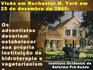 Instituto Ocidental de
Reforma Pró-Saúde
Visão em Rochester N. York em
25 de dezembro de 1865:
Os
adventistas
deveriam
estabelecer
sua própria
instituição de
hidroterapia e
vegetarianism
 