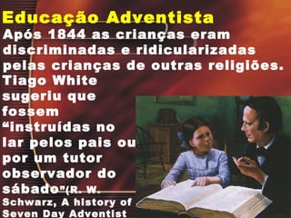 Educação Adventista
Após 1844 as crianças eram
discriminadas e ridicularizadas
pelas crianças de outras religiões.
Tiago White
sugeriu que
fossem
“instruídas no
lar pelos pais ou
por um tutor
observador do
sábado”(R. W.
Schwarz, A history of
Seven Day Adventist
 