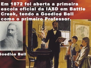Em 1872 foi aberta a primeira
escola oficial da IASD em Battle
Creek, tendo a Goedloe Bell
como o primeiro Professor.
Goedloe Bell
 