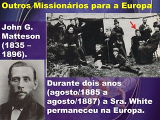 Outros Missionários para a Europa
John G.
Matteson
(1835 –
1896).
Durante dois anos
(agosto/1885 a
agosto/1887) a Sra. White
permaneceu na Europa.
 