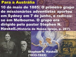 10 de maio de 1885: O primeiro grupo
de missionários adventistas aportou
em Sydney em 7 de junho, e radicou-
se em Melbourne. O grupo era
dirigido pelo pastor Stephen N.
Haskell.(História de Nossa Igreja, p. 287).
Para a Austrália
Stephen N. Haskell
(1833-1922)
 