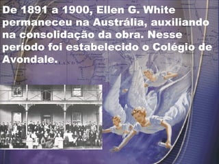 De 1891 a 1900, Ellen G. White
permaneceu na Austrália, auxiliando
na consolidação da obra. Nesse
período foi estabelecido o Colégio de
Avondale.
 