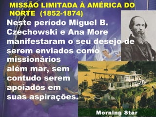 Morning Star
MISSÃO LIMITADA À AMÉRICA DO
NORTE (1852-1874)
missionários
além mar, sem
contudo serem
apoiados em
suas aspirações.
Neste período Miguel B.
Czechowski e Ana More
manifestaram o seu desejo de
serem enviados como
 