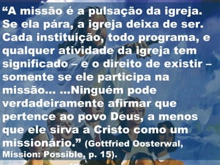 “A missão é a pulsação da igreja.
Se ela pára, a igreja deixa de ser.
Cada instituição, todo programa, e
qualquer atividade da igreja tem
significado – e o direito de existir –
somente se ele participa na
missão... ...Ninguém pode
verdadeiramente afirmar que
pertence ao povo Deus, a menos
que ele sirva a Cristo como um
missionário.” (Gottfried Oosterwal,
Mission: Possible, p. 15).
 