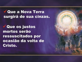 Que a Nova Terra
surgirá de sua cinzas.
Que os justos
mortos serão
ressuscitados por
ocasião da volta de
Cristo.
 